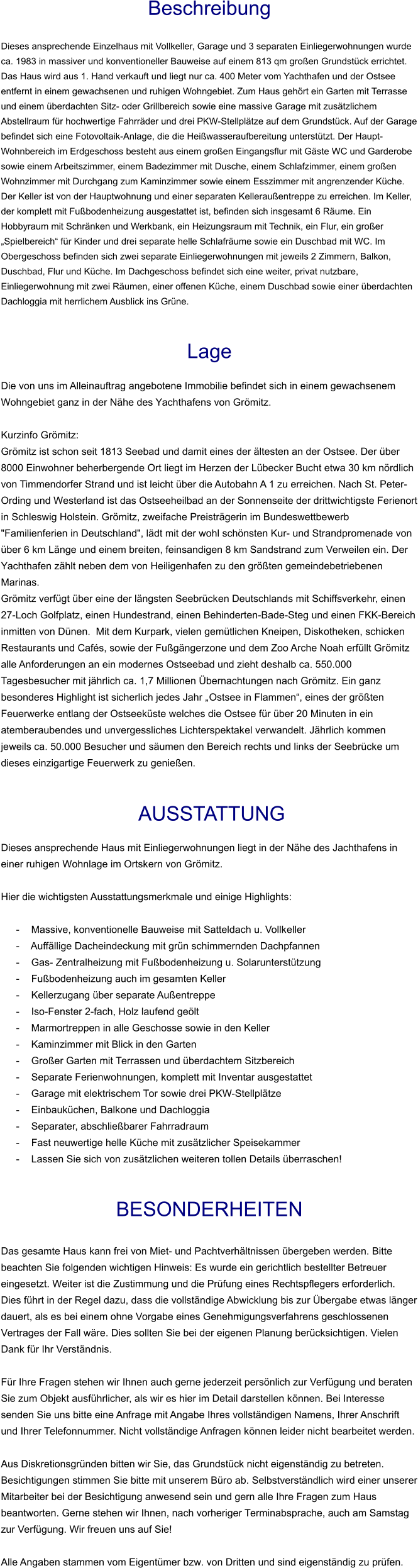 Beschreibung  Dieses ansprechende Einzelhaus mit Vollkeller, Garage und 3 separaten Einliegerwohnungen wurde ca. 1983 in massiver und konventioneller Bauweise auf einem 813 qm großen Grundstück errichtet. Das Haus wird aus 1. Hand verkauft und liegt nur ca. 400 Meter vom Yachthafen und der Ostsee entfernt in einem gewachsenen und ruhigen Wohngebiet. Zum Haus gehört ein Garten mit Terrasse und einem überdachten Sitz- oder Grillbereich sowie eine massive Garage mit zusätzlichem Abstellraum für hochwertige Fahrräder und drei PKW-Stellplätze auf dem Grundstück. Auf der Garage befindet sich eine Fotovoltaik-Anlage, die die Heißwasseraufbereitung unterstützt. Der Haupt-Wohnbereich im Erdgeschoss besteht aus einem großen Eingangsflur mit Gäste WC und Garderobe sowie einem Arbeitszimmer, einem Badezimmer mit Dusche, einem Schlafzimmer, einem großen Wohnzimmer mit Durchgang zum Kaminzimmer sowie einem Esszimmer mit angrenzender Küche. Der Keller ist von der Hauptwohnung und einer separaten Kelleraußentreppe zu erreichen. Im Keller, der komplett mit Fußbodenheizung ausgestattet ist, befinden sich insgesamt 6 Räume. Ein Hobbyraum mit Schränken und Werkbank, ein Heizungsraum mit Technik, ein Flur, ein großer „Spielbereich“ für Kinder und drei separate helle Schlafräume sowie ein Duschbad mit WC. Im Obergeschoss befinden sich zwei separate Einliegerwohnungen mit jeweils 2 Zimmern, Balkon, Duschbad, Flur und Küche. Im Dachgeschoss befindet sich eine weiter, privat nutzbare, Einliegerwohnung mit zwei Räumen, einer offenen Küche, einem Duschbad sowie einer überdachten Dachloggia mit herrlichem Ausblick ins Grüne.   Lage  Die von uns im Alleinauftrag angebotene Immobilie befindet sich in einem gewachsenem Wohngebiet ganz in der Nähe des Yachthafens von Grömitz.  Kurzinfo Grömitz: Grömitz ist schon seit 1813 Seebad und damit eines der ältesten an der Ostsee. Der über 8000 Einwohner beherbergende Ort liegt im Herzen der Lübecker Bucht etwa 30 km nördlich von Timmendorfer Strand und ist leicht über die Autobahn A 1 zu erreichen. Nach St. Peter-Ording und Westerland ist das Ostseeheilbad an der Sonnenseite der drittwichtigste Ferienort in Schleswig Holstein. Grömitz, zweifache Preisträgerin im Bundeswettbewerb "Familienferien in Deutschland", lädt mit der wohl schönsten Kur- und Strandpromenade von über 6 km Länge und einem breiten, feinsandigen 8 km Sandstrand zum Verweilen ein. Der Yachthafen zählt neben dem von Heiligenhafen zu den größten gemeindebetriebenen Marinas. Grömitz verfügt über eine der längsten Seebrücken Deutschlands mit Schiffsverkehr, einen 27-Loch Golfplatz, einen Hundestrand, einen Behinderten-Bade-Steg und einen FKK-Bereich inmitten von Dünen.  Mit dem Kurpark, vielen gemütlichen Kneipen, Diskotheken, schicken Restaurants und Cafés, sowie der Fußgängerzone und dem Zoo Arche Noah erfüllt Grömitz alle Anforderungen an ein modernes Ostseebad und zieht deshalb ca. 550.000 Tagesbesucher mit jährlich ca. 1,7 Millionen Übernachtungen nach Grömitz. Ein ganz besonderes Highlight ist sicherlich jedes Jahr „Ostsee in Flammen“, eines der größten Feuerwerke entlang der Ostseeküste welches die Ostsee für über 20 Minuten in ein atemberaubendes und unvergessliches Lichterspektakel verwandelt. Jährlich kommen jeweils ca. 50.000 Besucher und säumen den Bereich rechts und links der Seebrücke um dieses einzigartige Feuerwerk zu genießen.    AUSSTATTUNG Dieses ansprechende Haus mit Einliegerwohnungen liegt in der Nähe des Jachthafens in einer ruhigen Wohnlage im Ortskern von Grömitz.  Hier die wichtigsten Ausstattungsmerkmale und einige Highlights:  - Massive, konventionelle Bauweise mit Satteldach u. Vollkeller - Auffällige Dacheindeckung mit grün schimmernden Dachpfannen - Gas- Zentralheizung mit Fußbodenheizung u. Solarunterstützung - Fußbodenheizung auch im gesamten Keller - Kellerzugang über separate Außentreppe - Iso-Fenster 2-fach, Holz laufend geölt - Marmortreppen in alle Geschosse sowie in den Keller - Kaminzimmer mit Blick in den Garten - Großer Garten mit Terrassen und überdachtem Sitzbereich - Separate Ferienwohnungen, komplett mit Inventar ausgestattet - Garage mit elektrischem Tor sowie drei PKW-Stellplätze - Einbauküchen, Balkone und Dachloggia - Separater, abschließbarer Fahrradraum - Fast neuwertige helle Küche mit zusätzlicher Speisekammer - Lassen Sie sich von zusätzlichen weiteren tollen Details überraschen!   BESONDERHEITEN  Das gesamte Haus kann frei von Miet- und Pachtverhältnissen übergeben werden. Bitte beachten Sie folgenden wichtigen Hinweis: Es wurde ein gerichtlich bestellter Betreuer eingesetzt. Weiter ist die Zustimmung und die Prüfung eines Rechtspflegers erforderlich. Dies führt in der Regel dazu, dass die vollständige Abwicklung bis zur Übergabe etwas länger dauert, als es bei einem ohne Vorgabe eines Genehmigungsverfahrens geschlossenen Vertrages der Fall wäre. Dies sollten Sie bei der eigenen Planung berücksichtigen. Vielen Dank für Ihr Verständnis.  Für Ihre Fragen stehen wir Ihnen auch gerne jederzeit persönlich zur Verfügung und beraten Sie zum Objekt ausführlicher, als wir es hier im Detail darstellen können. Bei Interesse senden Sie uns bitte eine Anfrage mit Angabe Ihres vollständigen Namens, Ihrer Anschrift und Ihrer Telefonnummer. Nicht vollständige Anfragen können leider nicht bearbeitet werden.  Aus Diskretionsgründen bitten wir Sie, das Grundstück nicht eigenständig zu betreten. Besichtigungen stimmen Sie bitte mit unserem Büro ab. Selbstverständlich wird einer unserer Mitarbeiter bei der Besichtigung anwesend sein und gern alle Ihre Fragen zum Haus beantworten. Gerne stehen wir Ihnen, nach vorheriger Terminabsprache, auch am Samstag zur Verfügung. Wir freuen uns auf Sie!  Alle Angaben stammen vom Eigentümer bzw. von Dritten und sind eigenständig zu prüfen.