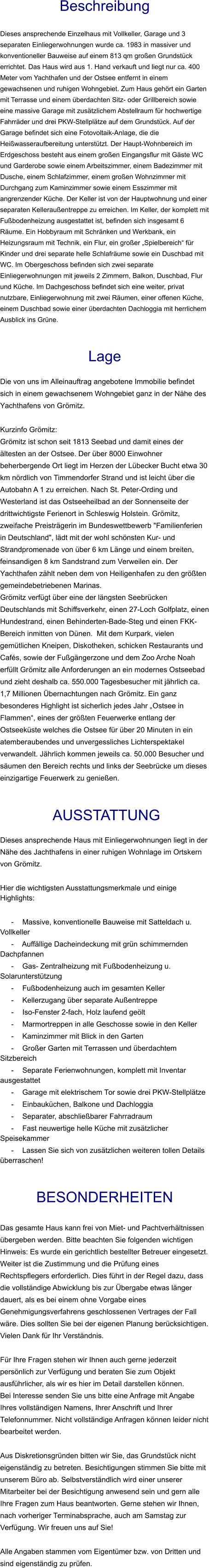 Beschreibung  Dieses ansprechende Einzelhaus mit Vollkeller, Garage und 3 separaten Einliegerwohnungen wurde ca. 1983 in massiver und konventioneller Bauweise auf einem 813 qm großen Grundstück errichtet. Das Haus wird aus 1. Hand verkauft und liegt nur ca. 400 Meter vom Yachthafen und der Ostsee entfernt in einem gewachsenen und ruhigen Wohngebiet. Zum Haus gehört ein Garten mit Terrasse und einem überdachten Sitz- oder Grillbereich sowie eine massive Garage mit zusätzlichem Abstellraum für hochwertige Fahrräder und drei PKW-Stellplätze auf dem Grundstück. Auf der Garage befindet sich eine Fotovoltaik-Anlage, die die Heißwasseraufbereitung unterstützt. Der Haupt-Wohnbereich im Erdgeschoss besteht aus einem großen Eingangsflur mit Gäste WC und Garderobe sowie einem Arbeitszimmer, einem Badezimmer mit Dusche, einem Schlafzimmer, einem großen Wohnzimmer mit Durchgang zum Kaminzimmer sowie einem Esszimmer mit angrenzender Küche. Der Keller ist von der Hauptwohnung und einer separaten Kelleraußentreppe zu erreichen. Im Keller, der komplett mit Fußbodenheizung ausgestattet ist, befinden sich insgesamt 6 Räume. Ein Hobbyraum mit Schränken und Werkbank, ein Heizungsraum mit Technik, ein Flur, ein großer „Spielbereich“ für Kinder und drei separate helle Schlafräume sowie ein Duschbad mit WC. Im Obergeschoss befinden sich zwei separate Einliegerwohnungen mit jeweils 2 Zimmern, Balkon, Duschbad, Flur und Küche. Im Dachgeschoss befindet sich eine weiter, privat nutzbare, Einliegerwohnung mit zwei Räumen, einer offenen Küche, einem Duschbad sowie einer überdachten Dachloggia mit herrlichem Ausblick ins Grüne.   Lage  Die von uns im Alleinauftrag angebotene Immobilie befindet sich in einem gewachsenem Wohngebiet ganz in der Nähe des Yachthafens von Grömitz.  Kurzinfo Grömitz: Grömitz ist schon seit 1813 Seebad und damit eines der ältesten an der Ostsee. Der über 8000 Einwohner beherbergende Ort liegt im Herzen der Lübecker Bucht etwa 30 km nördlich von Timmendorfer Strand und ist leicht über die Autobahn A 1 zu erreichen. Nach St. Peter-Ording und Westerland ist das Ostseeheilbad an der Sonnenseite der drittwichtigste Ferienort in Schleswig Holstein. Grömitz, zweifache Preisträgerin im Bundeswettbewerb "Familienferien in Deutschland", lädt mit der wohl schönsten Kur- und Strandpromenade von über 6 km Länge und einem breiten, feinsandigen 8 km Sandstrand zum Verweilen ein. Der Yachthafen zählt neben dem von Heiligenhafen zu den größten gemeindebetriebenen Marinas. Grömitz verfügt über eine der längsten Seebrücken Deutschlands mit Schiffsverkehr, einen 27-Loch Golfplatz, einen Hundestrand, einen Behinderten-Bade-Steg und einen FKK-Bereich inmitten von Dünen.  Mit dem Kurpark, vielen gemütlichen Kneipen, Diskotheken, schicken Restaurants und Cafés, sowie der Fußgängerzone und dem Zoo Arche Noah erfüllt Grömitz alle Anforderungen an ein modernes Ostseebad und zieht deshalb ca. 550.000 Tagesbesucher mit jährlich ca. 1,7 Millionen Übernachtungen nach Grömitz. Ein ganz besonderes Highlight ist sicherlich jedes Jahr „Ostsee in Flammen“, eines der größten Feuerwerke entlang der Ostseeküste welches die Ostsee für über 20 Minuten in ein atemberaubendes und unvergessliches Lichterspektakel verwandelt. Jährlich kommen jeweils ca. 50.000 Besucher und säumen den Bereich rechts und links der Seebrücke um dieses einzigartige Feuerwerk zu genießen.    AUSSTATTUNG Dieses ansprechende Haus mit Einliegerwohnungen liegt in der Nähe des Jachthafens in einer ruhigen Wohnlage im Ortskern von Grömitz.  Hier die wichtigsten Ausstattungsmerkmale und einige Highlights:  - Massive, konventionelle Bauweise mit Satteldach u. Vollkeller - Auffällige Dacheindeckung mit grün schimmernden Dachpfannen - Gas- Zentralheizung mit Fußbodenheizung u. Solarunterstützung - Fußbodenheizung auch im gesamten Keller - Kellerzugang über separate Außentreppe - Iso-Fenster 2-fach, Holz laufend geölt - Marmortreppen in alle Geschosse sowie in den Keller - Kaminzimmer mit Blick in den Garten - Großer Garten mit Terrassen und überdachtem Sitzbereich - Separate Ferienwohnungen, komplett mit Inventar ausgestattet - Garage mit elektrischem Tor sowie drei PKW-Stellplätze - Einbauküchen, Balkone und Dachloggia - Separater, abschließbarer Fahrradraum - Fast neuwertige helle Küche mit zusätzlicher Speisekammer - Lassen Sie sich von zusätzlichen weiteren tollen Details überraschen!   BESONDERHEITEN  Das gesamte Haus kann frei von Miet- und Pachtverhältnissen übergeben werden. Bitte beachten Sie folgenden wichtigen Hinweis: Es wurde ein gerichtlich bestellter Betreuer eingesetzt. Weiter ist die Zustimmung und die Prüfung eines Rechtspflegers erforderlich. Dies führt in der Regel dazu, dass die vollständige Abwicklung bis zur Übergabe etwas länger dauert, als es bei einem ohne Vorgabe eines Genehmigungsverfahrens geschlossenen Vertrages der Fall wäre. Dies sollten Sie bei der eigenen Planung berücksichtigen. Vielen Dank für Ihr Verständnis.  Für Ihre Fragen stehen wir Ihnen auch gerne jederzeit persönlich zur Verfügung und beraten Sie zum Objekt ausführlicher, als wir es hier im Detail darstellen können. Bei Interesse senden Sie uns bitte eine Anfrage mit Angabe Ihres vollständigen Namens, Ihrer Anschrift und Ihrer Telefonnummer. Nicht vollständige Anfragen können leider nicht bearbeitet werden.  Aus Diskretionsgründen bitten wir Sie, das Grundstück nicht eigenständig zu betreten. Besichtigungen stimmen Sie bitte mit unserem Büro ab. Selbstverständlich wird einer unserer Mitarbeiter bei der Besichtigung anwesend sein und gern alle Ihre Fragen zum Haus beantworten. Gerne stehen wir Ihnen, nach vorheriger Terminabsprache, auch am Samstag zur Verfügung. Wir freuen uns auf Sie!  Alle Angaben stammen vom Eigentümer bzw. von Dritten und sind eigenständig zu prüfen.