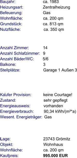 Lage:                            23743 Grömitz  Objekt:                          Wohnhaus  Wohnfläche:                  ca. 200 qm  Kaufpreis:                     995.000 EUR Anzahl Zimmer:            14 Anzahl Schlafzimmer:   9  Anzahl Bäder/WC:       5/6 Balkone:                       3    Stellplätze:                    Garage 1 Außen 3   Baujahr:                        ca. 1983         Heizungsart:                 Zentralheizung Befeuerung:                  Gas Wohnfläche:                  ca. 200 qm Grundstück:                  ca. 813 qm   Nutzfläche:                    ca. 350 qm                Käufer Provision:          keine Courtage!  Zustand:                        sehr gepflegt Energieausweis:            vorhanden Energieverbrauch:         90,34 kWh/(m²*a) Wesent. Energieträger:  Gas