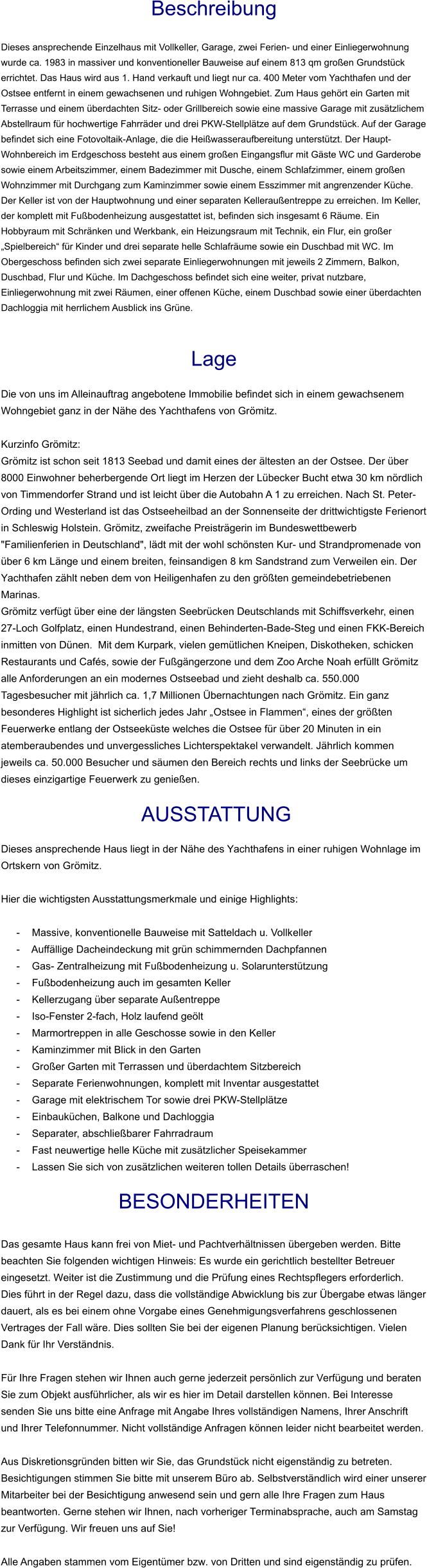 Beschreibung  Dieses ansprechende Einzelhaus mit Vollkeller, Garage, zwei Ferien- und einer Einliegerwohnung wurde ca. 1983 in massiver und konventioneller Bauweise auf einem 813 qm großen Grundstück errichtet. Das Haus wird aus 1. Hand verkauft und liegt nur ca. 400 Meter vom Yachthafen und der Ostsee entfernt in einem gewachsenen und ruhigen Wohngebiet. Zum Haus gehört ein Garten mit Terrasse und einem überdachten Sitz- oder Grillbereich sowie eine massive Garage mit zusätzlichem Abstellraum für hochwertige Fahrräder und drei PKW-Stellplätze auf dem Grundstück. Auf der Garage befindet sich eine Fotovoltaik-Anlage, die die Heißwasseraufbereitung unterstützt. Der Haupt-Wohnbereich im Erdgeschoss besteht aus einem großen Eingangsflur mit Gäste WC und Garderobe sowie einem Arbeitszimmer, einem Badezimmer mit Dusche, einem Schlafzimmer, einem großen Wohnzimmer mit Durchgang zum Kaminzimmer sowie einem Esszimmer mit angrenzender Küche. Der Keller ist von der Hauptwohnung und einer separaten Kelleraußentreppe zu erreichen. Im Keller, der komplett mit Fußbodenheizung ausgestattet ist, befinden sich insgesamt 6 Räume. Ein Hobbyraum mit Schränken und Werkbank, ein Heizungsraum mit Technik, ein Flur, ein großer „Spielbereich“ für Kinder und drei separate helle Schlafräume sowie ein Duschbad mit WC. Im Obergeschoss befinden sich zwei separate Einliegerwohnungen mit jeweils 2 Zimmern, Balkon, Duschbad, Flur und Küche. Im Dachgeschoss befindet sich eine weiter, privat nutzbare, Einliegerwohnung mit zwei Räumen, einer offenen Küche, einem Duschbad sowie einer überdachten Dachloggia mit herrlichem Ausblick ins Grüne.   Lage  Die von uns im Alleinauftrag angebotene Immobilie befindet sich in einem gewachsenem Wohngebiet ganz in der Nähe des Yachthafens von Grömitz.  Kurzinfo Grömitz: Grömitz ist schon seit 1813 Seebad und damit eines der ältesten an der Ostsee. Der über 8000 Einwohner beherbergende Ort liegt im Herzen der Lübecker Bucht etwa 30 km nördlich von Timmendorfer Strand und ist leicht über die Autobahn A 1 zu erreichen. Nach St. Peter-Ording und Westerland ist das Ostseeheilbad an der Sonnenseite der drittwichtigste Ferienort in Schleswig Holstein. Grömitz, zweifache Preisträgerin im Bundeswettbewerb "Familienferien in Deutschland", lädt mit der wohl schönsten Kur- und Strandpromenade von über 6 km Länge und einem breiten, feinsandigen 8 km Sandstrand zum Verweilen ein. Der Yachthafen zählt neben dem von Heiligenhafen zu den größten gemeindebetriebenen Marinas. Grömitz verfügt über eine der längsten Seebrücken Deutschlands mit Schiffsverkehr, einen 27-Loch Golfplatz, einen Hundestrand, einen Behinderten-Bade-Steg und einen FKK-Bereich inmitten von Dünen.  Mit dem Kurpark, vielen gemütlichen Kneipen, Diskotheken, schicken Restaurants und Cafés, sowie der Fußgängerzone und dem Zoo Arche Noah erfüllt Grömitz alle Anforderungen an ein modernes Ostseebad und zieht deshalb ca. 550.000 Tagesbesucher mit jährlich ca. 1,7 Millionen Übernachtungen nach Grömitz. Ein ganz besonderes Highlight ist sicherlich jedes Jahr „Ostsee in Flammen“, eines der größten Feuerwerke entlang der Ostseeküste welches die Ostsee für über 20 Minuten in ein atemberaubendes und unvergessliches Lichterspektakel verwandelt. Jährlich kommen jeweils ca. 50.000 Besucher und säumen den Bereich rechts und links der Seebrücke um dieses einzigartige Feuerwerk zu genießen.   AUSSTATTUNG Dieses ansprechende Haus liegt in der Nähe des Yachthafens in einer ruhigen Wohnlage im Ortskern von Grömitz.  Hier die wichtigsten Ausstattungsmerkmale und einige Highlights:  - Massive, konventionelle Bauweise mit Satteldach u. Vollkeller - Auffällige Dacheindeckung mit grün schimmernden Dachpfannen - Gas- Zentralheizung mit Fußbodenheizung u. Solarunterstützung - Fußbodenheizung auch im gesamten Keller - Kellerzugang über separate Außentreppe - Iso-Fenster 2-fach, Holz laufend geölt - Marmortreppen in alle Geschosse sowie in den Keller - Kaminzimmer mit Blick in den Garten - Großer Garten mit Terrassen und überdachtem Sitzbereich - Separate Ferienwohnungen, komplett mit Inventar ausgestattet - Garage mit elektrischem Tor sowie drei PKW-Stellplätze - Einbauküchen, Balkone und Dachloggia - Separater, abschließbarer Fahrradraum - Fast neuwertige helle Küche mit zusätzlicher Speisekammer - Lassen Sie sich von zusätzlichen weiteren tollen Details überraschen!  BESONDERHEITEN  Das gesamte Haus kann frei von Miet- und Pachtverhältnissen übergeben werden. Bitte beachten Sie folgenden wichtigen Hinweis: Es wurde ein gerichtlich bestellter Betreuer eingesetzt. Weiter ist die Zustimmung und die Prüfung eines Rechtspflegers erforderlich. Dies führt in der Regel dazu, dass die vollständige Abwicklung bis zur Übergabe etwas länger dauert, als es bei einem ohne Vorgabe eines Genehmigungsverfahrens geschlossenen Vertrages der Fall wäre. Dies sollten Sie bei der eigenen Planung berücksichtigen. Vielen Dank für Ihr Verständnis.  Für Ihre Fragen stehen wir Ihnen auch gerne jederzeit persönlich zur Verfügung und beraten Sie zum Objekt ausführlicher, als wir es hier im Detail darstellen können. Bei Interesse senden Sie uns bitte eine Anfrage mit Angabe Ihres vollständigen Namens, Ihrer Anschrift und Ihrer Telefonnummer. Nicht vollständige Anfragen können leider nicht bearbeitet werden.  Aus Diskretionsgründen bitten wir Sie, das Grundstück nicht eigenständig zu betreten. Besichtigungen stimmen Sie bitte mit unserem Büro ab. Selbstverständlich wird einer unserer Mitarbeiter bei der Besichtigung anwesend sein und gern alle Ihre Fragen zum Haus beantworten. Gerne stehen wir Ihnen, nach vorheriger Terminabsprache, auch am Samstag zur Verfügung. Wir freuen uns auf Sie!  Alle Angaben stammen vom Eigentümer bzw. von Dritten und sind eigenständig zu prüfen.