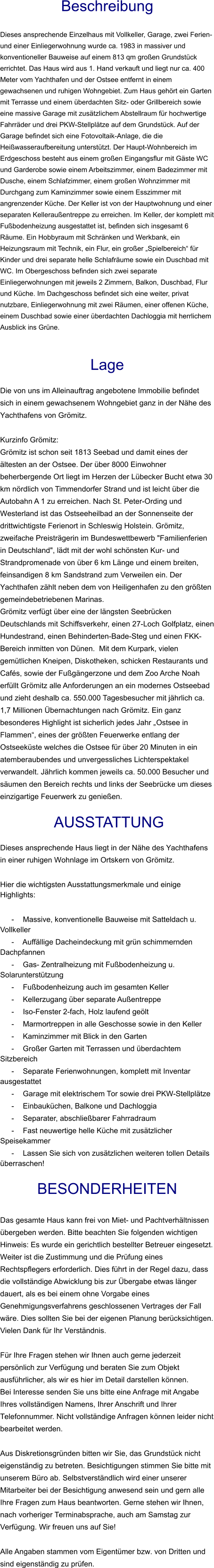 Beschreibung  Dieses ansprechende Einzelhaus mit Vollkeller, Garage, zwei Ferien- und einer Einliegerwohnung wurde ca. 1983 in massiver und konventioneller Bauweise auf einem 813 qm großen Grundstück errichtet. Das Haus wird aus 1. Hand verkauft und liegt nur ca. 400 Meter vom Yachthafen und der Ostsee entfernt in einem gewachsenen und ruhigen Wohngebiet. Zum Haus gehört ein Garten mit Terrasse und einem überdachten Sitz- oder Grillbereich sowie eine massive Garage mit zusätzlichem Abstellraum für hochwertige Fahrräder und drei PKW-Stellplätze auf dem Grundstück. Auf der Garage befindet sich eine Fotovoltaik-Anlage, die die Heißwasseraufbereitung unterstützt. Der Haupt-Wohnbereich im Erdgeschoss besteht aus einem großen Eingangsflur mit Gäste WC und Garderobe sowie einem Arbeitszimmer, einem Badezimmer mit Dusche, einem Schlafzimmer, einem großen Wohnzimmer mit Durchgang zum Kaminzimmer sowie einem Esszimmer mit angrenzender Küche. Der Keller ist von der Hauptwohnung und einer separaten Kelleraußentreppe zu erreichen. Im Keller, der komplett mit Fußbodenheizung ausgestattet ist, befinden sich insgesamt 6 Räume. Ein Hobbyraum mit Schränken und Werkbank, ein Heizungsraum mit Technik, ein Flur, ein großer „Spielbereich“ für Kinder und drei separate helle Schlafräume sowie ein Duschbad mit WC. Im Obergeschoss befinden sich zwei separate Einliegerwohnungen mit jeweils 2 Zimmern, Balkon, Duschbad, Flur und Küche. Im Dachgeschoss befindet sich eine weiter, privat nutzbare, Einliegerwohnung mit zwei Räumen, einer offenen Küche, einem Duschbad sowie einer überdachten Dachloggia mit herrlichem Ausblick ins Grüne.   Lage  Die von uns im Alleinauftrag angebotene Immobilie befindet sich in einem gewachsenem Wohngebiet ganz in der Nähe des Yachthafens von Grömitz.  Kurzinfo Grömitz: Grömitz ist schon seit 1813 Seebad und damit eines der ältesten an der Ostsee. Der über 8000 Einwohner beherbergende Ort liegt im Herzen der Lübecker Bucht etwa 30 km nördlich von Timmendorfer Strand und ist leicht über die Autobahn A 1 zu erreichen. Nach St. Peter-Ording und Westerland ist das Ostseeheilbad an der Sonnenseite der drittwichtigste Ferienort in Schleswig Holstein. Grömitz, zweifache Preisträgerin im Bundeswettbewerb "Familienferien in Deutschland", lädt mit der wohl schönsten Kur- und Strandpromenade von über 6 km Länge und einem breiten, feinsandigen 8 km Sandstrand zum Verweilen ein. Der Yachthafen zählt neben dem von Heiligenhafen zu den größten gemeindebetriebenen Marinas. Grömitz verfügt über eine der längsten Seebrücken Deutschlands mit Schiffsverkehr, einen 27-Loch Golfplatz, einen Hundestrand, einen Behinderten-Bade-Steg und einen FKK-Bereich inmitten von Dünen.  Mit dem Kurpark, vielen gemütlichen Kneipen, Diskotheken, schicken Restaurants und Cafés, sowie der Fußgängerzone und dem Zoo Arche Noah erfüllt Grömitz alle Anforderungen an ein modernes Ostseebad und zieht deshalb ca. 550.000 Tagesbesucher mit jährlich ca. 1,7 Millionen Übernachtungen nach Grömitz. Ein ganz besonderes Highlight ist sicherlich jedes Jahr „Ostsee in Flammen“, eines der größten Feuerwerke entlang der Ostseeküste welches die Ostsee für über 20 Minuten in ein atemberaubendes und unvergessliches Lichterspektakel verwandelt. Jährlich kommen jeweils ca. 50.000 Besucher und säumen den Bereich rechts und links der Seebrücke um dieses einzigartige Feuerwerk zu genießen.   AUSSTATTUNG Dieses ansprechende Haus liegt in der Nähe des Yachthafens in einer ruhigen Wohnlage im Ortskern von Grömitz.  Hier die wichtigsten Ausstattungsmerkmale und einige Highlights:  - Massive, konventionelle Bauweise mit Satteldach u. Vollkeller - Auffällige Dacheindeckung mit grün schimmernden Dachpfannen - Gas- Zentralheizung mit Fußbodenheizung u. Solarunterstützung - Fußbodenheizung auch im gesamten Keller - Kellerzugang über separate Außentreppe - Iso-Fenster 2-fach, Holz laufend geölt - Marmortreppen in alle Geschosse sowie in den Keller - Kaminzimmer mit Blick in den Garten - Großer Garten mit Terrassen und überdachtem Sitzbereich - Separate Ferienwohnungen, komplett mit Inventar ausgestattet - Garage mit elektrischem Tor sowie drei PKW-Stellplätze - Einbauküchen, Balkone und Dachloggia - Separater, abschließbarer Fahrradraum - Fast neuwertige helle Küche mit zusätzlicher Speisekammer - Lassen Sie sich von zusätzlichen weiteren tollen Details überraschen!  BESONDERHEITEN  Das gesamte Haus kann frei von Miet- und Pachtverhältnissen übergeben werden. Bitte beachten Sie folgenden wichtigen Hinweis: Es wurde ein gerichtlich bestellter Betreuer eingesetzt. Weiter ist die Zustimmung und die Prüfung eines Rechtspflegers erforderlich. Dies führt in der Regel dazu, dass die vollständige Abwicklung bis zur Übergabe etwas länger dauert, als es bei einem ohne Vorgabe eines Genehmigungsverfahrens geschlossenen Vertrages der Fall wäre. Dies sollten Sie bei der eigenen Planung berücksichtigen. Vielen Dank für Ihr Verständnis.  Für Ihre Fragen stehen wir Ihnen auch gerne jederzeit persönlich zur Verfügung und beraten Sie zum Objekt ausführlicher, als wir es hier im Detail darstellen können. Bei Interesse senden Sie uns bitte eine Anfrage mit Angabe Ihres vollständigen Namens, Ihrer Anschrift und Ihrer Telefonnummer. Nicht vollständige Anfragen können leider nicht bearbeitet werden.  Aus Diskretionsgründen bitten wir Sie, das Grundstück nicht eigenständig zu betreten. Besichtigungen stimmen Sie bitte mit unserem Büro ab. Selbstverständlich wird einer unserer Mitarbeiter bei der Besichtigung anwesend sein und gern alle Ihre Fragen zum Haus beantworten. Gerne stehen wir Ihnen, nach vorheriger Terminabsprache, auch am Samstag zur Verfügung. Wir freuen uns auf Sie!  Alle Angaben stammen vom Eigentümer bzw. von Dritten und sind eigenständig zu prüfen.